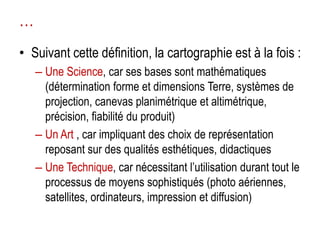 …
• Suivant cette définition, la cartographie est à la fois :
– Une Science, car ses bases sont mathématiques
(détermination forme et dimensions Terre, systèmes de
projection, canevas planimétrique et altimétrique,
précision, fiabilité du produit)
– Un Art , car impliquant des choix de représentation
reposant sur des qualités esthétiques, didactiques
– Une Technique, car nécessitant l’utilisation durant tout le
processus de moyens sophistiqués (photo aériennes,
satellites, ordinateurs, impression et diffusion)

 