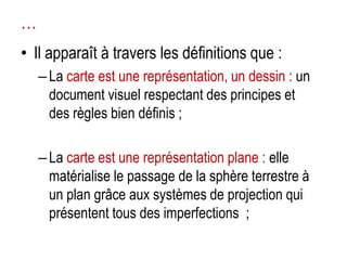 …
• Il apparaît à travers les définitions que :
– La carte est une représentation, un dessin : un
document visuel respectant des principes et
des règles bien définis ;
– La carte est une représentation plane : elle
matérialise le passage de la sphère terrestre à
un plan grâce aux systèmes de projection qui
présentent tous des imperfections ;

 