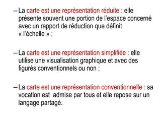 – La carte est une représentation réduite : elle
présente souvent une portion de l’espace concerné
avec un rapport de réduction que définit
« l’échelle » ;
– La carte est une représentation simplifiée : elle
utilise une visualisation graphique et avec des
figurés conventionnels ou non ;
– La carte est une représentation conventionnelle : sa
vocation est admise par tous et elle repose sur un
langage partagé.

 