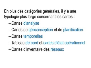 En plus des catégories générales, il y a une
typologie plus large concernant les cartes :
–Cartes d'analyse
–Cartes de géoconception et de planification
–Cartes temporelles
–Tableau de bord et cartes d'état opérationnel
–Cartes d’inventaire des réseaux

 