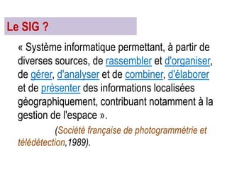Le SIG ?
« Système informatique permettant, à partir de
diverses sources, de rassembler et d'organiser,
de gérer, d'analyser et de combiner, d'élaborer
et de présenter des informations localisées
géographiquement, contribuant notamment à la
gestion de l'espace ».
(Société française de photogrammétrie et
télédétection,1989).

 