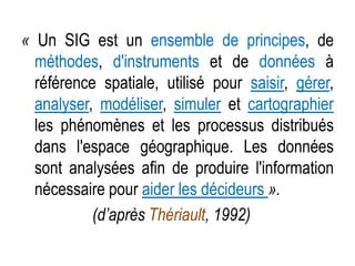 « Un SIG est un ensemble de principes, de
méthodes, d'instruments et de données à
référence spatiale, utilisé pour saisir, gérer,
analyser, modéliser, simuler et cartographier
les phénomènes et les processus distribués
dans l'espace géographique. Les données
sont analysées afin de produire l'information
nécessaire pour aider les décideurs ».
(d’après Thériault, 1992)

 