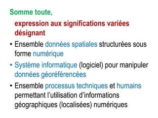 Somme toute,
expression aux significations variées
désignant
• Ensemble données spatiales structurées sous
forme numérique
• Système informatique (logiciel) pour manipuler
données géoréférencées
• Ensemble processus techniques et humains
permettant l’utilisation d’informations
géographiques (localisées) numériques

 