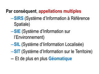 Par conséquent, appellations multiples
–SIRS (Système d’Information à Référence
Spatiale)
–SIE (Système d’Information sur
l’Environnement)
–SIL (Système d’Iinformation Localisée)
–SIT (Système d’Information sur le Territoire)
– Et de plus en plus Géomatique

 