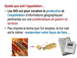 Quelle que soit l’appellation…
• Les SIG ont pour vocation la production et
l’exploitation d’informations géographiques
pertinentes sur une problématique de gestion du
territoire
• Peu importe le terme que l’on emploie, le but visé
est le même : moderniser notre façon de faire ...

 