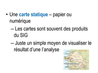 • Une carte statique – papier ou
numérique
– Les cartes sont souvent des produits
du SIG
– Juste un simple moyen de visualiser le
résultat d’une l’analyse

 