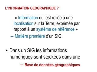 L’INFORMATION GEOGRAPHIQUE ?

– « Information qui est reliée à une
localisation sur la Terre, exprimée par
rapport à un système de référence »
– Matière première d’un SIG

• Dans un SIG les informations
numériques sont stockées dans une
– Base de données géographiques

 