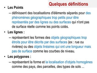 Quelques définitions

• Les Points
– définissent des localisations d'éléments séparés pour des
phénomènes géographiques trop petits pour être
représentés par des lignes ou des surfaces qui n'ont pas
de surface réelle comme les points cotés.
• Les lignes :
– représentent les formes des objets géographiques trop
étroits pour être décrits par des surfaces (ex : rue ou
rivières) ou des objets linéaires qui ont une longueur mais
pas de surface comme les courbes de niveau.
• Les polygones :
– représentent la forme et la localisation d'objets homogènes
comme des pays, des parcelles, des types de sols ...

 