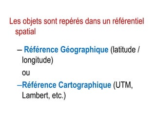 Les objets sont repérés dans un référentiel
spatial
– Référence Géographique (latitude /
longitude)
ou
–Référence Cartographique (UTM,
Lambert, etc.)

 