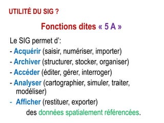 UTILITÉ DU SIG ?

Fonctions dites « 5 A »
Le SIG permet d’:
- Acquérir (saisir, numériser, importer)
- Archiver (structurer, stocker, organiser)
- Accéder (éditer, gérer, interroger)
- Analyser (cartographier, simuler, traiter,
modéliser)
- Afficher (restituer, exporter)
des données spatialement référencées.

 