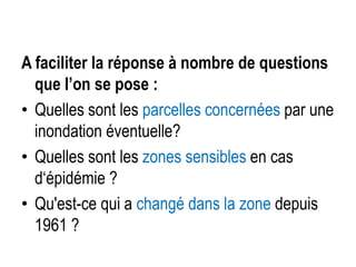A faciliter la réponse à nombre de questions
que l’on se pose :
• Quelles sont les parcelles concernées par une
inondation éventuelle?
• Quelles sont les zones sensibles en cas
d‘épidémie ?
• Qu'est-ce qui a changé dans la zone depuis
1961 ?

 