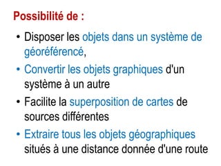 Possibilité de :
• Disposer les objets dans un système de
géoréférencé,
• Convertir les objets graphiques d'un
système à un autre
• Facilite la superposition de cartes de
sources différentes
• Extraire tous les objets géographiques
situés à une distance donnée d'une route

 