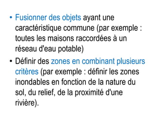 • Fusionner des objets ayant une
caractéristique commune (par exemple :
toutes les maisons raccordées à un
réseau d'eau potable)
• Définir des zones en combinant plusieurs
critères (par exemple : définir les zones
inondables en fonction de la nature du
sol, du relief, de la proximité d'une
rivière).

 