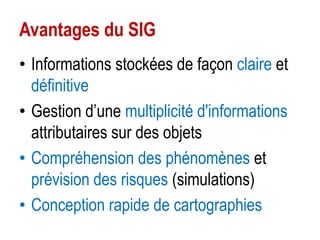Avantages du SIG
• Informations stockées de façon claire et
définitive
• Gestion d’une multiplicité d'informations
attributaires sur des objets
• Compréhension des phénomènes et
prévision des risques (simulations)
• Conception rapide de cartographies

 