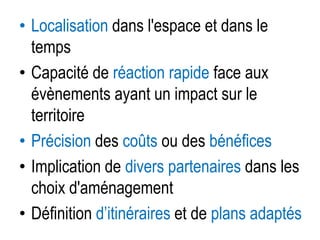• Localisation dans l'espace et dans le
temps
• Capacité de réaction rapide face aux
évènements ayant un impact sur le
territoire
• Précision des coûts ou des bénéfices
• Implication de divers partenaires dans les
choix d'aménagement
• Définition d’itinéraires et de plans adaptés

 