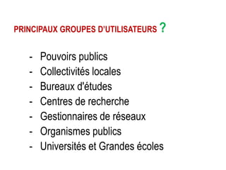 PRINCIPAUX GROUPES D’UTILISATEURS ?

-

Pouvoirs publics
Collectivités locales
Bureaux d'études
Centres de recherche
Gestionnaires de réseaux
Organismes publics
Universités et Grandes écoles

 