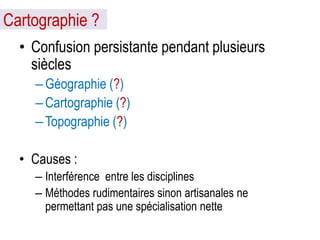 Cartographie ?
• Confusion persistante pendant plusieurs
siècles
– Géographie (?)
– Cartographie (?)
– Topographie (?)
• Causes :
– Interférence entre les disciplines
– Méthodes rudimentaires sinon artisanales ne
permettant pas une spécialisation nette

 