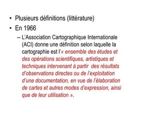 • Plusieurs définitions (littérature)
• En 1966
– L’Association Cartographique Internationale
(ACI) donne une définition selon laquelle la
cartographie est l’« ensemble des études et
des opérations scientifiques, artistiques et
techniques intervenant à partir des résultats
d’observations directes ou de l’exploitation
d’une documentation, en vue de l’élaboration
de cartes et autres modes d’expression, ainsi
que de leur utilisation ».

 