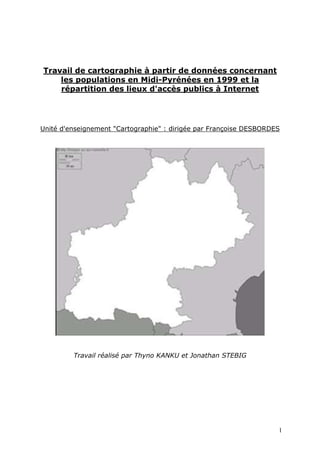 Travail de cartographie à partir de données concernant
    les populations en Midi-Pyrénées en 1999 et la
    répartition des lieux d'accès publics à Internet




Unité d'enseignement "Cartographie" : dirigée par Françoise DESBORDES




         Travail réalisé par Thyno KANKU et Jonathan STEBIG




                                                                    1
 