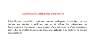 Définition de L'intelligence compétitive :
L'intelligence compétitive, également appelée intelligence économique, est une
pratique qui consiste à collecter, analyser et utiliser des informations sur
l'environnement économique et concurrentiel d'une entreprise ou d'une organisation
dans le but de prendre des décisions stratégiques éclairées et de renforcer sa position
concurrentielle.
 