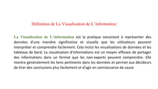 Définition de La Visualisation de L’information :
La Visualisation de L’information est la pratique consistant à représenter des
données d'une manière significative et visuelle que les utilisateurs peuvent
interpréter et comprendre facilement. Cela inclut les visualisations de données et les
tableaux de bord. La visualisation d'informations est un moyen efficace de partager
des informations dans un format que les non-experts peuvent comprendre. Elle
montre généralement les liens pertinents dans les données et permet aux décideurs
de tirer des conclusions plus facilement et d'agir en connaissance de cause
 