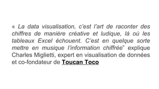 « La data visualisation, c’est l’art de raconter des
chiffres de manière créative et ludique, là où les
tableaux Excel échouent. C’est en quelque sorte
mettre en musique l’information chiffrée” explique
Charles Miglietti, expert en visualisation de données
et co-fondateur de Toucan Toco
 