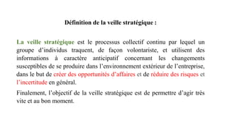 Définition de la veille stratégique :
La veille stratégique est le processus collectif continu par lequel un
groupe d’individus traquent, de façon volontariste, et utilisent des
informations à caractère anticipatif concernant les changements
susceptibles de se produire dans l’environnement extérieur de l’entreprise,
dans le but de créer des opportunités d’affaires et de réduire des risques et
l’incertitude en général.
Finalement, l’objectif de la veille stratégique est de permettre d’agir très
vite et au bon moment.
 
