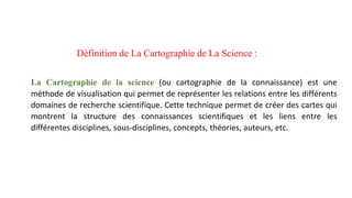 Définition de La Cartographie de La Science :
La Cartographie de la science (ou cartographie de la connaissance) est une
méthode de visualisation qui permet de représenter les relations entre les différents
domaines de recherche scientifique. Cette technique permet de créer des cartes qui
montrent la structure des connaissances scientifiques et les liens entre les
différentes disciplines, sous-disciplines, concepts, théories, auteurs, etc.
 