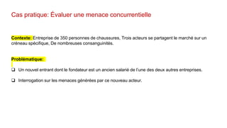 Cas pratique: Évaluer une menace concurrentielle
Contexte: Entreprise de 350 personnes de chaussures, Trois acteurs se partagent le marché sur un
créneau spécifique, De nombreuses consanguinités.
Problématique:
 Un nouvel entrant dont le fondateur est un ancien salarié de l’une des deux autres entreprises.
 Interrogation sur les menaces générées par ce nouveau acteur.
 