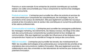Prenons un autre exemple d'une entreprise de produits cosmétiques qui souhaite
réaliser une veille concurrentielle pour mieux comprendre le marché et les stratégies
de ses concurrents.
Produits et services : L'entreprise peut surveiller les offres de produits et services de
ses concurrents pour comprendre les caractéristiques, les avantages, les prix, les
promotions et les canaux de distribution. Elle peut également surveiller les nouveaux
produits et les innovations dans le secteur des cosmétiques en suivant les publications
et les salons professionnels.
Communication et marketing : L'entreprise peut surveiller les campagnes publicitaires,
les messages marketing, les événements, les réseaux sociaux, les blogs et les sites
web des concurrents pour comprendre leur positionnement et leur stratégie de
communication. Elle peut également surveiller les influenceurs et les blogueurs pour
comprendre leur impact sur la notoriété et l'image de marque des concurrents.
R&D et innovation : L'entreprise peut surveiller les brevets, les investissements en
R&D, les nouvelles technologies et les partenariats pour comprendre les priorités et les
orientations des concurrents en matière d'innovation. Elle peut également suivre les
collaborations avec des universités ou des laboratoires de recherche pour évaluer leur
potentiel d'innovation.
 