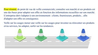 Pour résumé, de point de vue de veille commerciale; connaître son marché et ses produits est
une des bases pour adapter son offre en fonction des informations recueillies sur son marché.
L'entreprise doit s'adapter à son environnement : clients, fournisseurs, produits... afin
d'adapter son offre en conséquence.
Veille sur les usages mener une veille sur les usages pour inventer ou réinventer ses produits
et/ou services, les adapter, surfer sur les tendances.
 
