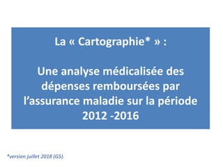 *version juillet 2018 (G5).
La « Cartographie* » :
Une analyse médicalisée des
dépenses remboursées par
l’assurance maladie sur la période
2012 -2016
 