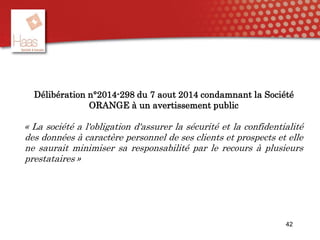 42
Délibération n°2014-298 du 7 aout 2014 condamnant la Société
ORANGE à un avertissement public
« La société a l'obligation d'assurer la sécurité et la confidentialité
des données à caractère personnel de ses clients et prospects et elle
ne saurait minimiser sa responsabilité par le recours à plusieurs
prestataires »
 