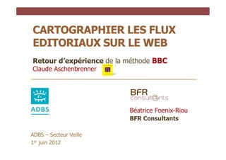 CARTOGRAPHIER LES FLUX
EDITORIAUX SUR LE WEB
Retour d’expérience de la méthode BBC
Claude Aschenbrenner




                          Béatrice Foenix-Riou
                          BFR Consultants

ADBS – Secteur Veille
1er juin 2012
 