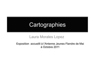 Cartographies
          Laura Morales Lopez
Exposition accueilli à l’Antenne Jeunes Flandre de Mai
                    à Octobre 2011
 