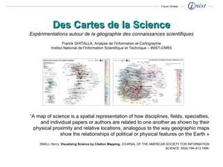 “ A map of science is a spatial representation of how disciplines, fields, specialties, and individual papers or authors are related to one another as shown by their physical proximity and relative locations, analogous to the way geographic maps show the relationships of political or physical features on the Earth » SMALL Henry,  Visualizing Science by Citation Mapping , JOURNAL OF THE AMERICAN SOCIETY FOR INFORMATION SCIENCE. 50(9):799–813,1999. Des Cartes de la Science Expérimentations autour de la géographie des connaissances scientifiques Franck GHITALLA, Analyse de l’Information et Cartographie Institut National de l’Information Scientifique et Technique – INIST-CNRS Franck Ghitalla 