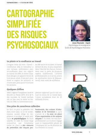 www.inph.org 9
Le plaisir et la souffrance au travail
L’origine latine du mot « travail »
conditionne déjà le travailleur à
une certaine ambivalence plai-
sir-souffrance dans son rapport
au travail. En effet, le terme tripa-
lium désigne un appareil formé de
trois pieux utilisé, d’une part, pour
ferrer et soigner les animaux, et
d’autre part, pour punir et torturer
les esclaves.
Au XXe
siècle en occident, le travail
devient de plus en plus important
dans l’identité de chacun, notam-
ment avec la perte de plusieurs
repères traditionnels. L’activité
professionnelle est à la fois source
de valorisation (voire de dépasse-
ment), mais aussi de souffrance.
CARTOGRAPHIE
SIMPLIFIÉE
DES RISQUES
PSYCHOSOCIAUX Anne Plantade - Gipch
Psychologue et enseignante
Ecole de Psychologues Praticiens
Quelques chiffres
Selon L’Agence Européenne Santé et
Sécurité au Travail (SST), 50 à 60 %
des journées de travail perdues
ont un lien avec le stress au tra-
vail. En 2000, la Commission euro-
péenne rapportait que le coût an-
nuel du stress lié au travail dans
l’union européenne était de 20
milliards d’euros.
Une prise de conscience collective
En 2012, et pour la première fois
dans notre pays, la loi de moder-
nisation sociale oblige les em-
ployeurs à protéger la santé phy-
sique et psychologique de leurs
salariés. Le code du travail exige
aujourd’hui que l’employeur
mette en place «  des mesures
de prévention des risques pro-
fessionnels, des actions d’infor-
mation et de formation  », qu’il
s’assure de «  la mise en place
d’une organisation et de moyens
adaptés ». En 2008, l’Accord inter-
professionnel sur le stress engage
aussi la responsabilité pénale de
l’employeur en cas de situation de
harcèlement au travail.
INFORMATION ›››› un pas de côté
 