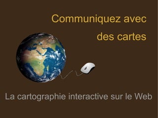 Communiquez avec
des cartes
La cartographie interactive sur le Web
 