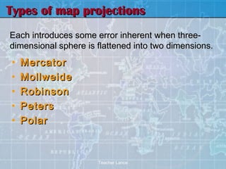 Types of map projections
Each introduces some error inherent when three-
dimensional sphere is flattened into two dimensions.
•   Mercator
•   Mollweide
•   Robinson
•   Peters
•   Polar



                      Teacher Lance
 