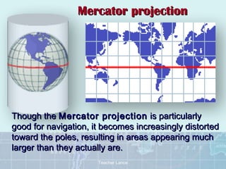Mercator projection




Though the Mercator projection is particularly
good for navigation, it becomes increasingly distorted
toward the poles, resulting in areas appearing much
larger than they actually are.
                      Teacher Lance
 