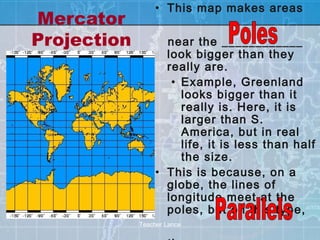 • This map makes areas
Mercator
Projection          near the ____________
                    look bigger than they
                    really are.
                     • Example, Greenland
                       looks bigger than it
                       really is. Here, it is
                       larger than S.
                       America, but in real
                       life, it is less than half
                       the size.
                  • This is because, on a
                    globe, the lines of
                    longitude meet at the
                    poles, but on this type,
             Teacher Lance
 