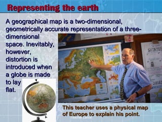 Representing the earth
A geographical map is a two-dimensional,
geometrically accurate representation of a three-
dimensional
space. Inevitably,
however,
distortion is
introduced when
a globe is made
to lay
flat.

                    This teacher uses a physical map
                    of Europe to explain his point.
                       Teacher Lance
 