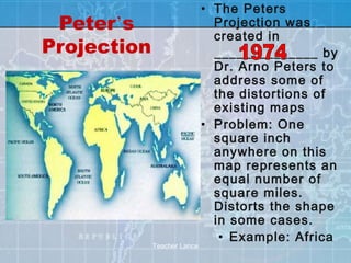 • The Peters
 Peter’s                       Projection was
                               created in
Projection                     ______________ by
                               Dr. Arno Peters to
                               address some of
                               the distortions of
                               existing maps
                             • Problem: One
                               square inch
                               anywhere on this
                               map represents an
                               equal number of
                               square miles.
                               Distorts the shape
                               in some cases.
                                • Example: Africa
             Teacher Lance
 