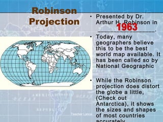 Robinson       • Presented by Dr.
Projection       Arthur H. Robinson in
                  __________________.
               • Today, many
                 geographers believe
                 this to be the best
                 world map available. It
                 has been called so by
                 National Geographic

                    • While the Robinson
                      projection does distort
                      the globe a little,
                      (Check out
                      Antarctica), it shows
                      the sizes and shapes
        Teacher Lance
                      of most countries
 