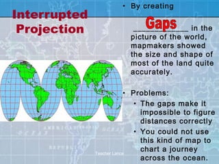 • By creating
Interrupted
 Projection               _____________ in the
                         picture of the world,
                         mapmakers showed
                         the size and shape of
                         most of the land quite
                         accurately.

                           • Problems:
                              • The gaps make it
                                impossible to figure
                                distances correctly
                              • You could not use
                                this kind of map to
              Teacher Lance
                                chart a journey
                                across the ocean.
 
