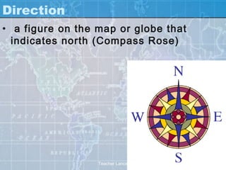 Direction
• a figure on the map or globe that
  indicates north (Compass Rose)




                  Teacher Lance
 