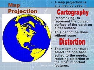 • A map projection is
Map                   any method used in

Projection
                       ___________________
                      (mapmaking) to
                      represent the curved
                      surface of the earth on
                      a flat surface.
                    • This cannot be done
                      without some

                            ___________________
                        • The mapmaker must
                           select the one best
                           suited to the needs,
                           reducing distortion of
                           the most important
             Teacher Lance features.
 