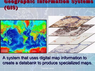 Geographic Information Systems
(GIS)




A system that uses digital map information to
create a databank to produce specialized maps.
                   Teacher Lance
 