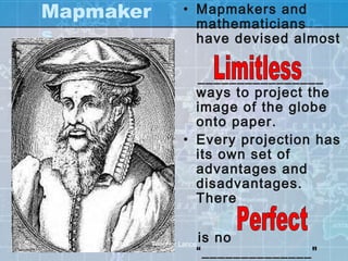 Mapmaker            • Mapmakers and
                      mathematicians
s                     have devised almost

                      ________________
                      ways to project the
                      image of the globe
                      onto paper.
                    • Every projection has
                      its own set of
                      advantages and
                      disadvantages.
                      There

                       is no
           Teacher Lance
                       “______________"
 