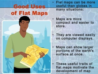 • Flat maps can be more
 Good Uses        useful than globes in
                  many situations:
of Flat Maps
                • Maps are more
                  compact and easier to
                  store.

                • They are viewed easily
                  on computer displays.

                • Maps can show larger
                  portions of the earth's
                  surface at once.

                    • These useful traits of
          Teacher Lance
                        flat maps motivate the
                        development of map
 
